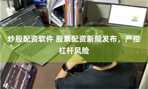 炒股配资软件 股票配资新规发布，严控杠杆风险