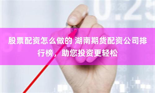 股票配资怎么做的 湖南期货配资公司排行榜，助您投资更轻松