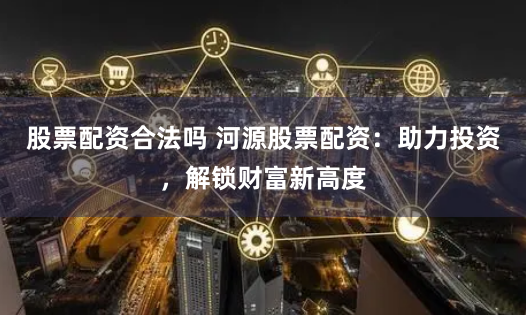 股票配资合法吗 河源股票配资：助力投资，解锁财富新高度