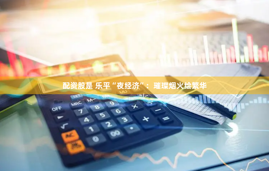 配资股是 乐平“夜经济”：璀璨烟火绘繁华