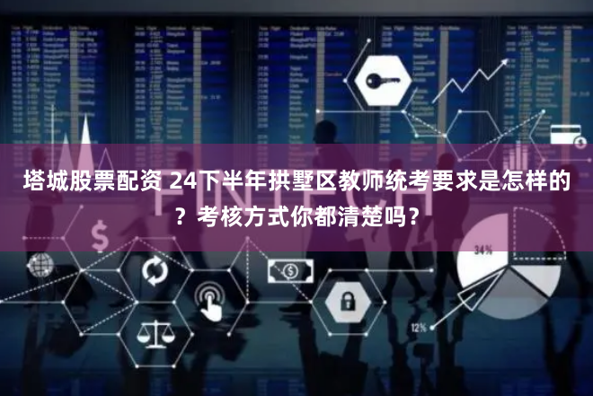 塔城股票配资 24下半年拱墅区教师统考要求是怎样的？考核方式你都清楚吗？