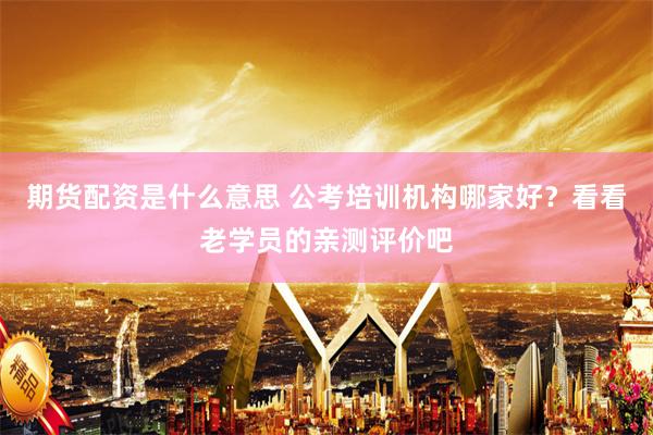 期货配资是什么意思 公考培训机构哪家好？看看老学员的亲测评价吧