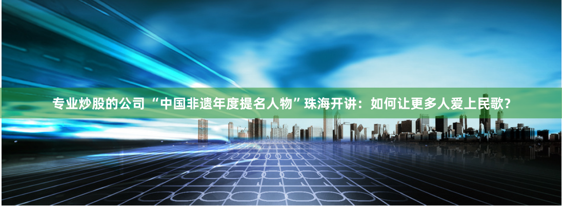 专业炒股的公司 “中国非遗年度提名人物”珠海开讲：如何让更多人爱上民歌？