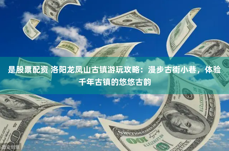 是股票配资 洛阳龙凤山古镇游玩攻略：漫步古街小巷，体验千年古镇的悠悠古韵