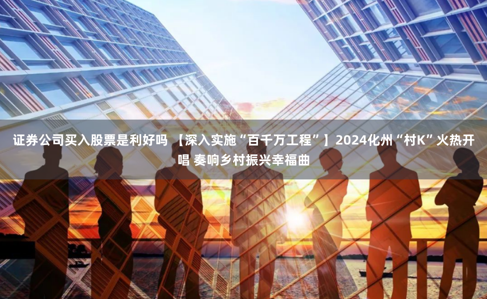 证券公司买入股票是利好吗 【深入实施“百千万工程”】2024化州“村K”火热开唱 奏响乡村振兴幸福曲