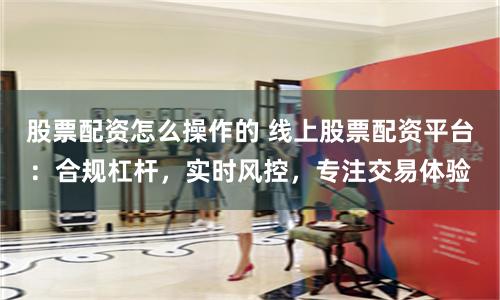 股票配资怎么操作的 线上股票配资平台：合规杠杆，实时风控，专注交易体验