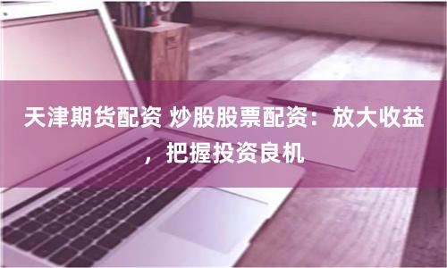 天津期货配资 炒股股票配资：放大收益，把握投资良机